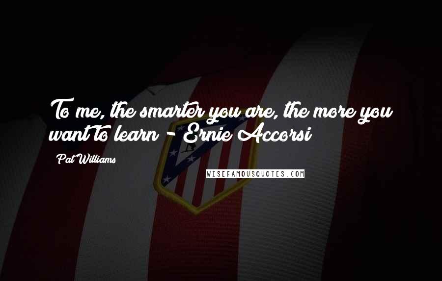 Pat Williams Quotes: To me, the smarter you are, the more you want to learn - Ernie Accorsi