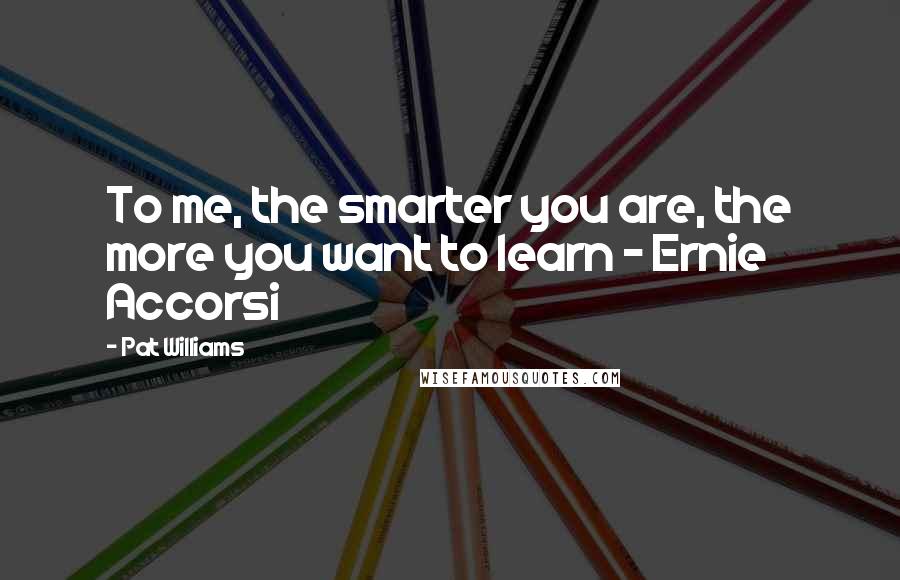 Pat Williams Quotes: To me, the smarter you are, the more you want to learn - Ernie Accorsi