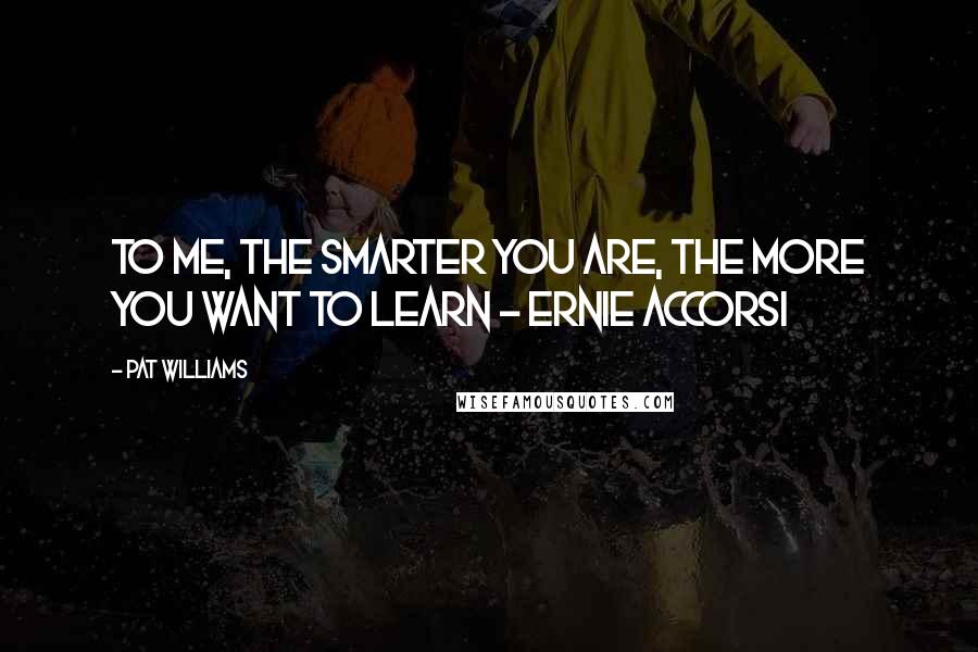 Pat Williams Quotes: To me, the smarter you are, the more you want to learn - Ernie Accorsi
