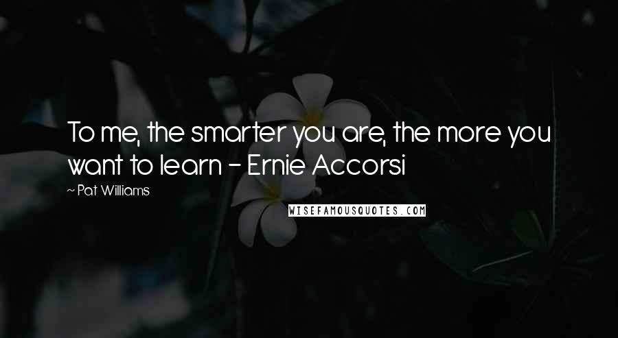 Pat Williams Quotes: To me, the smarter you are, the more you want to learn - Ernie Accorsi