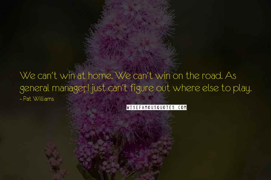 Pat Williams Quotes: We can't win at home. We can't win on the road. As general manager, I just can't figure out where else to play.