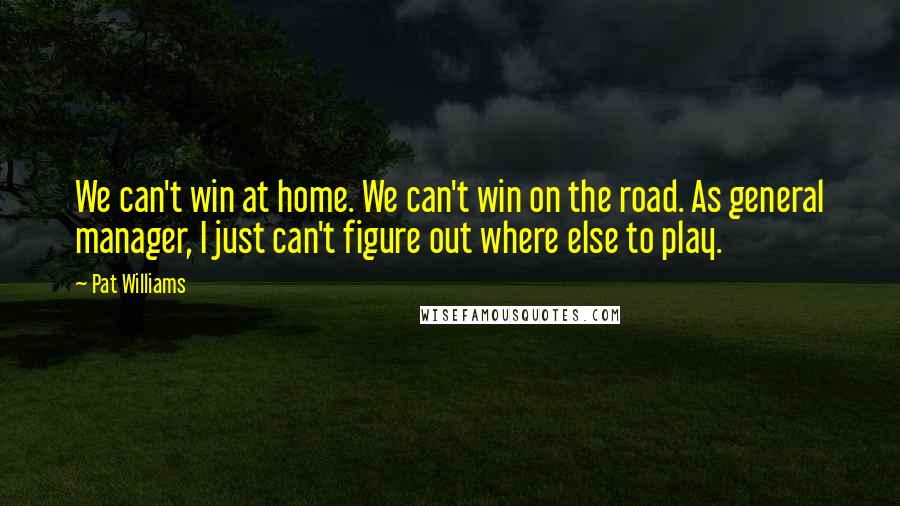Pat Williams Quotes: We can't win at home. We can't win on the road. As general manager, I just can't figure out where else to play.
