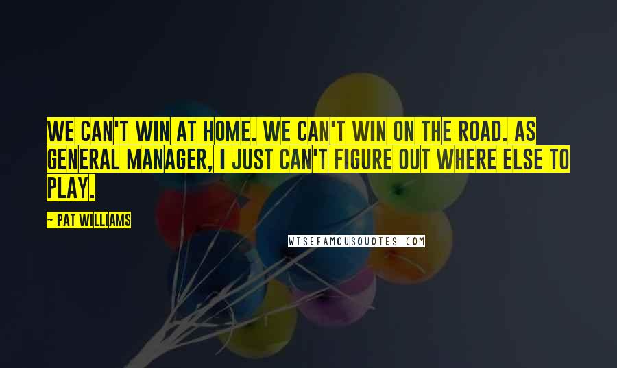 Pat Williams Quotes: We can't win at home. We can't win on the road. As general manager, I just can't figure out where else to play.