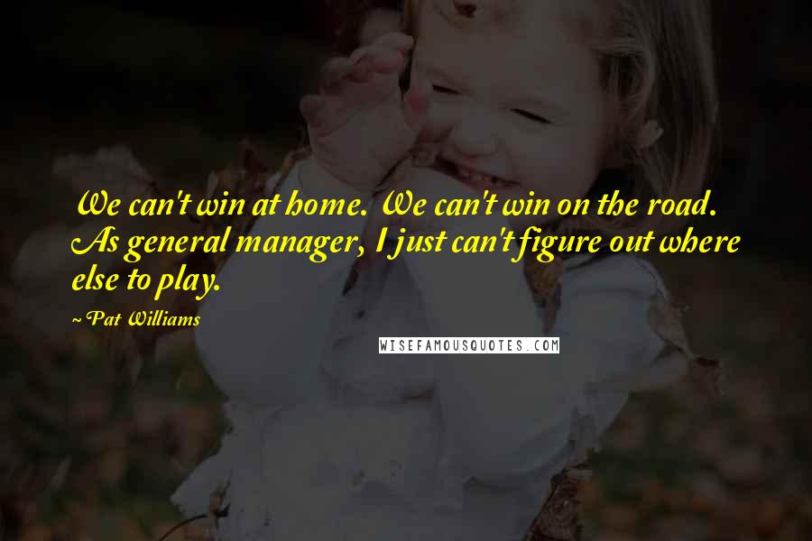 Pat Williams Quotes: We can't win at home. We can't win on the road. As general manager, I just can't figure out where else to play.