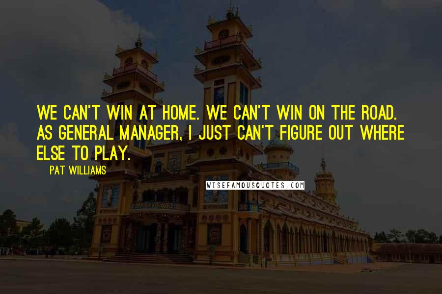 Pat Williams Quotes: We can't win at home. We can't win on the road. As general manager, I just can't figure out where else to play.