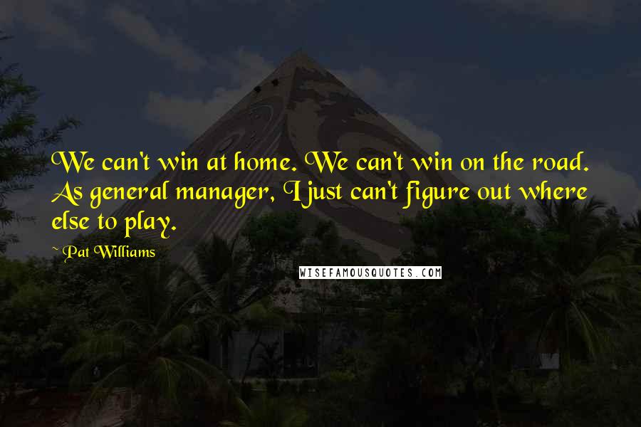 Pat Williams Quotes: We can't win at home. We can't win on the road. As general manager, I just can't figure out where else to play.