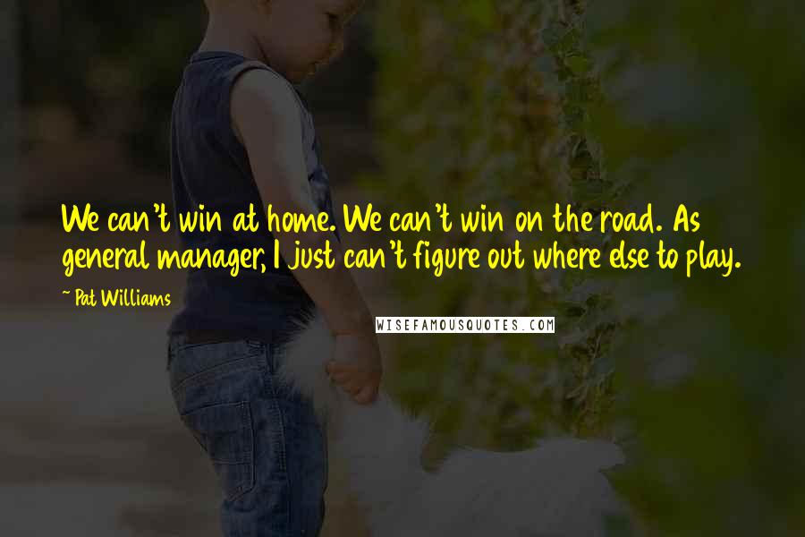 Pat Williams Quotes: We can't win at home. We can't win on the road. As general manager, I just can't figure out where else to play.