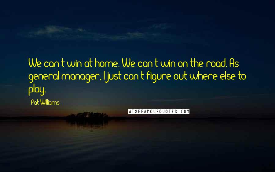 Pat Williams Quotes: We can't win at home. We can't win on the road. As general manager, I just can't figure out where else to play.