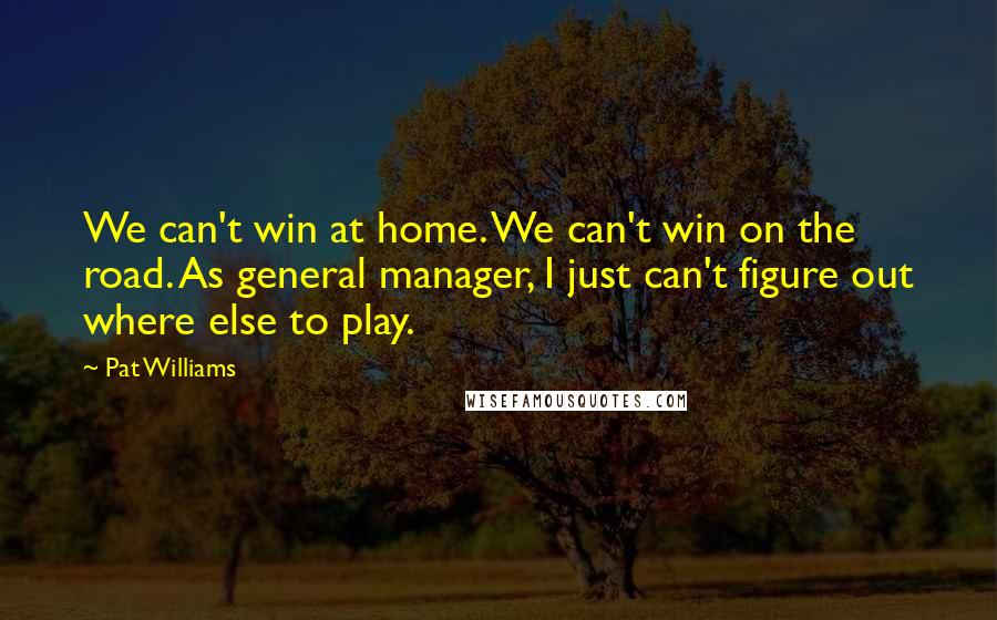 Pat Williams Quotes: We can't win at home. We can't win on the road. As general manager, I just can't figure out where else to play.