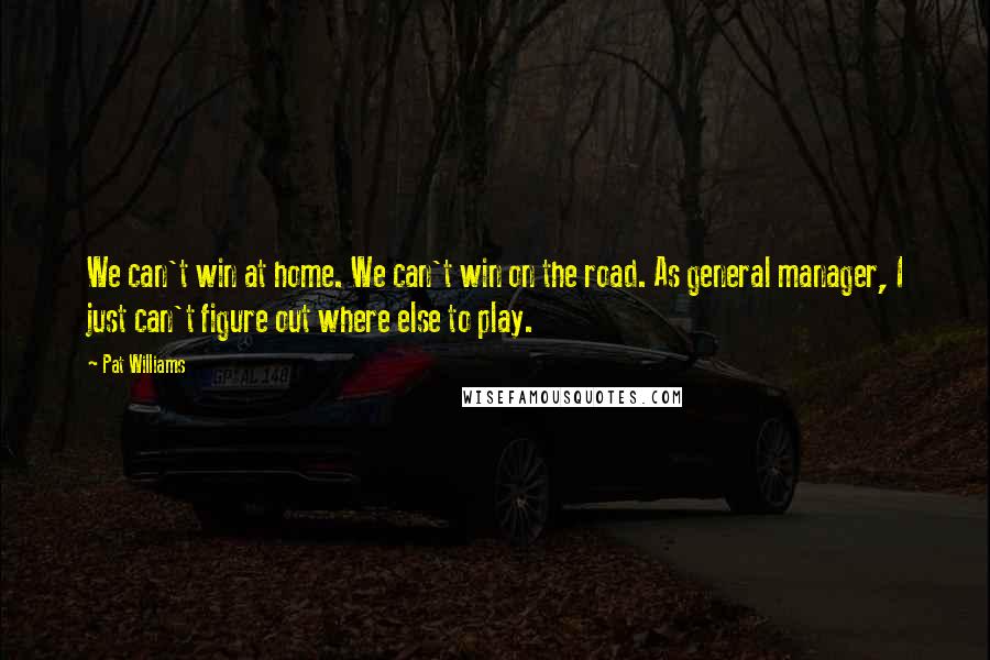 Pat Williams Quotes: We can't win at home. We can't win on the road. As general manager, I just can't figure out where else to play.