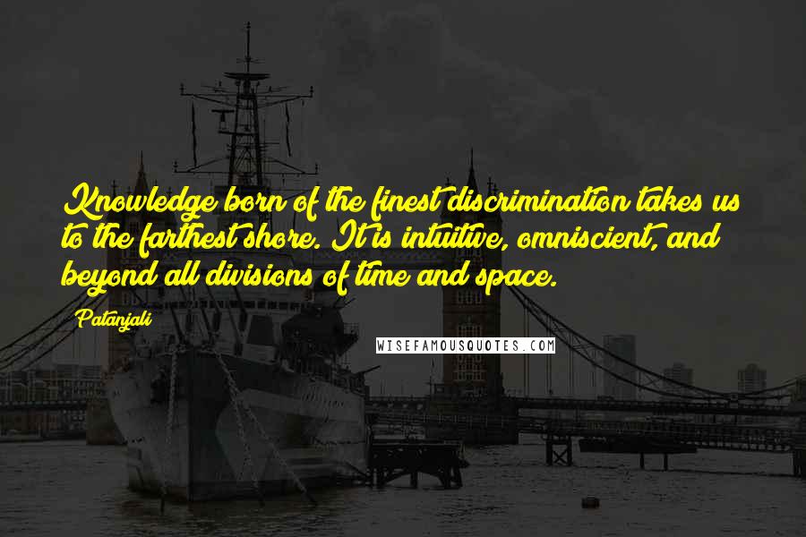 Patanjali Quotes: Knowledge born of the finest discrimination takes us to the farthest shore. It is intuitive, omniscient, and beyond all divisions of time and space.