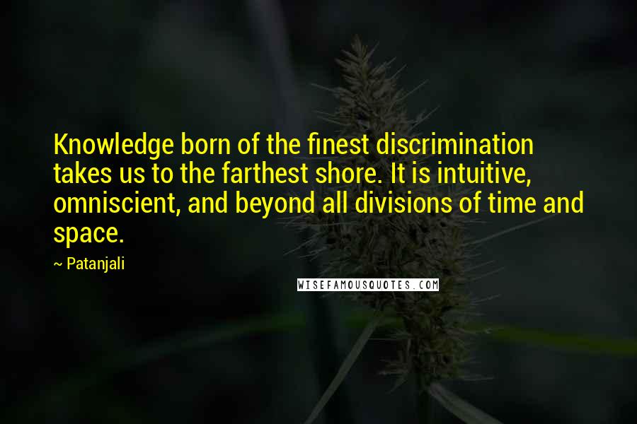 Patanjali Quotes: Knowledge born of the finest discrimination takes us to the farthest shore. It is intuitive, omniscient, and beyond all divisions of time and space.