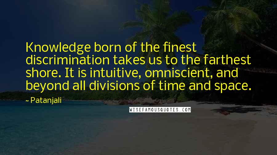 Patanjali Quotes: Knowledge born of the finest discrimination takes us to the farthest shore. It is intuitive, omniscient, and beyond all divisions of time and space.