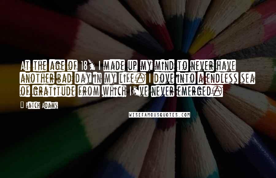 Patch Adams Quotes: At the age of 18, I made up my mind to never have another bad day in my life. I dove into a endless sea of gratitude from which I've never emerged.