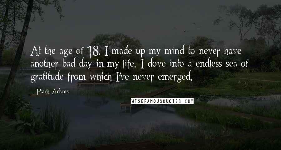 Patch Adams Quotes: At the age of 18, I made up my mind to never have another bad day in my life. I dove into a endless sea of gratitude from which I've never emerged.