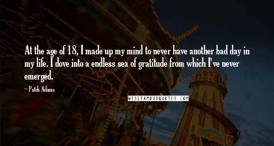 Patch Adams Quotes: At the age of 18, I made up my mind to never have another bad day in my life. I dove into a endless sea of gratitude from which I've never emerged.