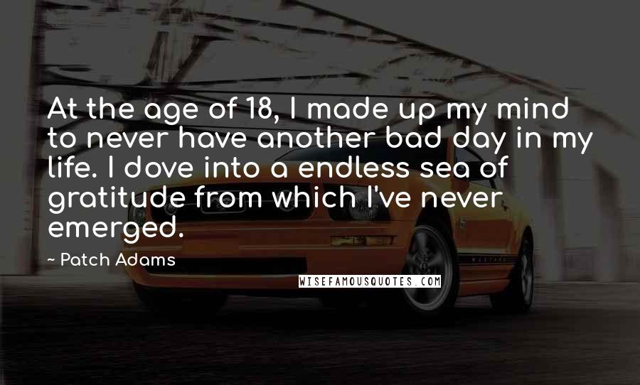 Patch Adams Quotes: At the age of 18, I made up my mind to never have another bad day in my life. I dove into a endless sea of gratitude from which I've never emerged.