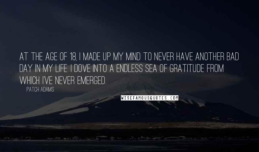 Patch Adams Quotes: At the age of 18, I made up my mind to never have another bad day in my life. I dove into a endless sea of gratitude from which I've never emerged.