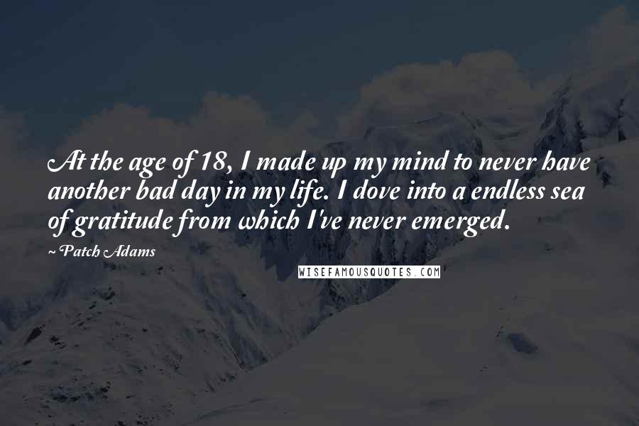 Patch Adams Quotes: At the age of 18, I made up my mind to never have another bad day in my life. I dove into a endless sea of gratitude from which I've never emerged.