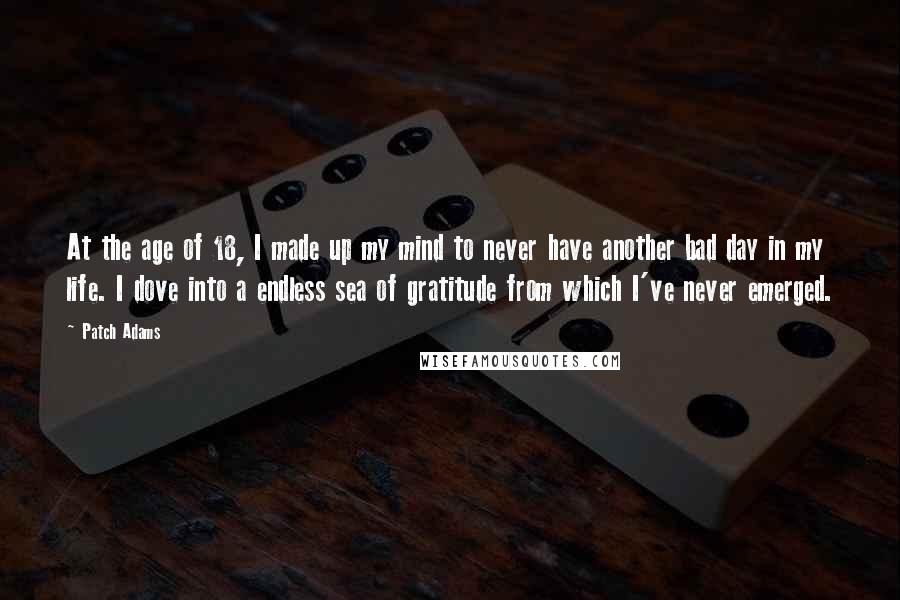 Patch Adams Quotes: At the age of 18, I made up my mind to never have another bad day in my life. I dove into a endless sea of gratitude from which I've never emerged.