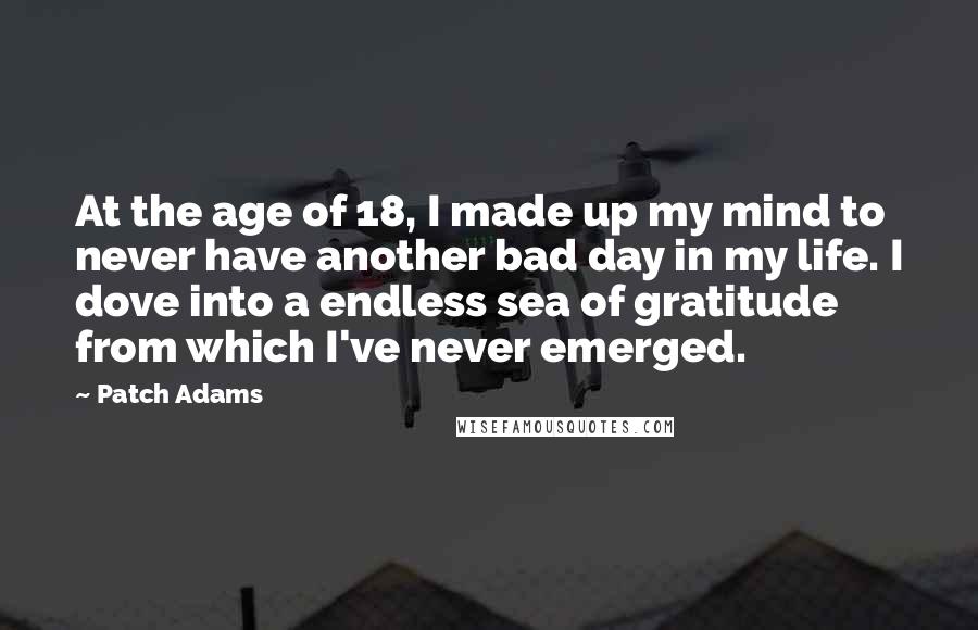 Patch Adams Quotes: At the age of 18, I made up my mind to never have another bad day in my life. I dove into a endless sea of gratitude from which I've never emerged.