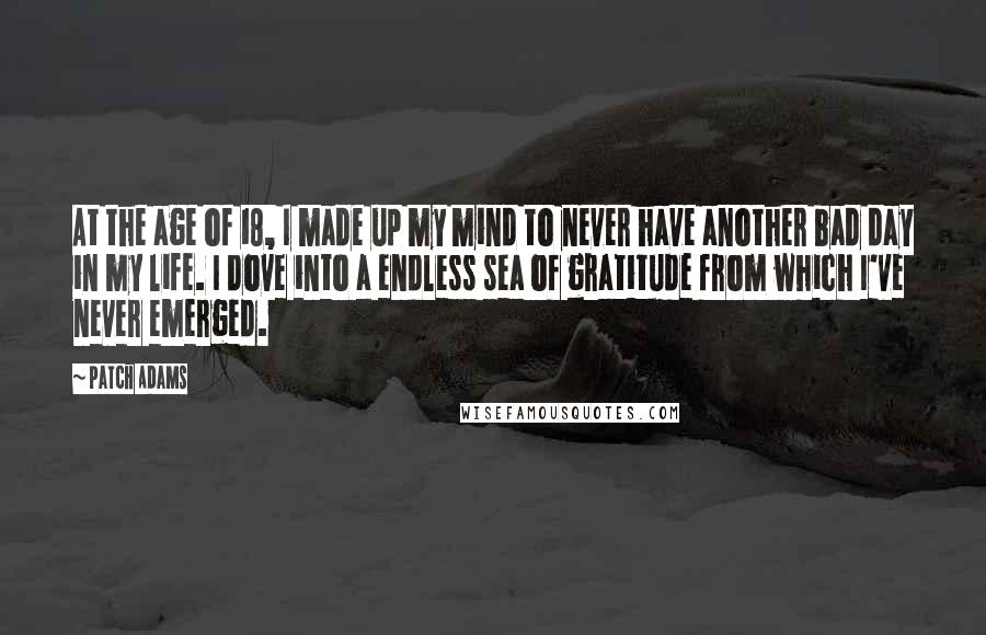 Patch Adams Quotes: At the age of 18, I made up my mind to never have another bad day in my life. I dove into a endless sea of gratitude from which I've never emerged.