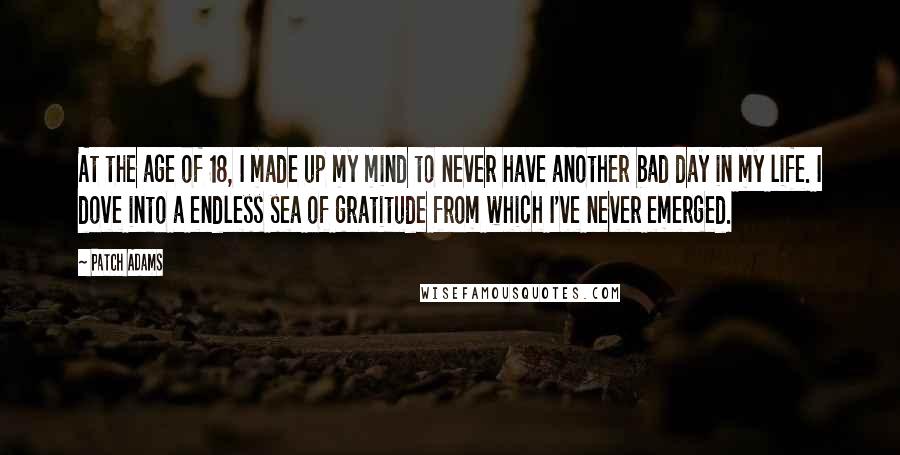 Patch Adams Quotes: At the age of 18, I made up my mind to never have another bad day in my life. I dove into a endless sea of gratitude from which I've never emerged.