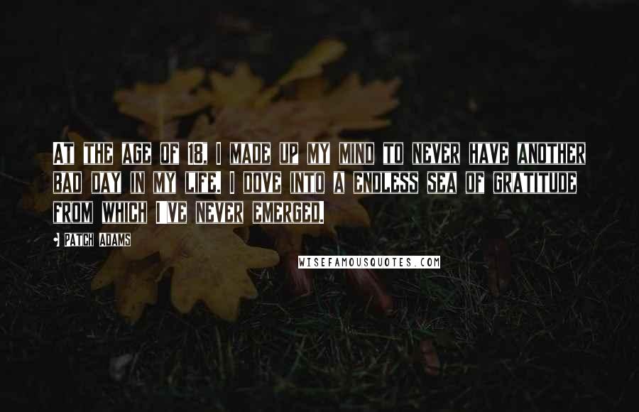 Patch Adams Quotes: At the age of 18, I made up my mind to never have another bad day in my life. I dove into a endless sea of gratitude from which I've never emerged.