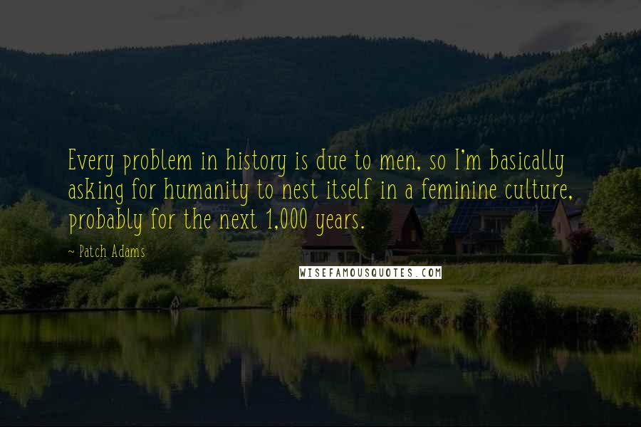 Patch Adams Quotes: Every problem in history is due to men, so I'm basically asking for humanity to nest itself in a feminine culture, probably for the next 1,000 years.