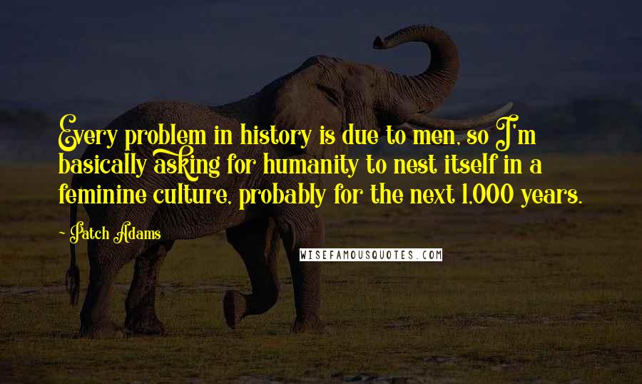 Patch Adams Quotes: Every problem in history is due to men, so I'm basically asking for humanity to nest itself in a feminine culture, probably for the next 1,000 years.