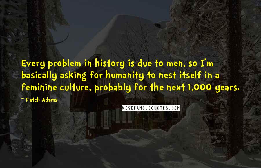 Patch Adams Quotes: Every problem in history is due to men, so I'm basically asking for humanity to nest itself in a feminine culture, probably for the next 1,000 years.