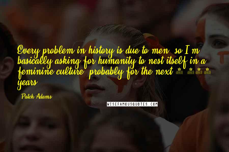 Patch Adams Quotes: Every problem in history is due to men, so I'm basically asking for humanity to nest itself in a feminine culture, probably for the next 1,000 years.