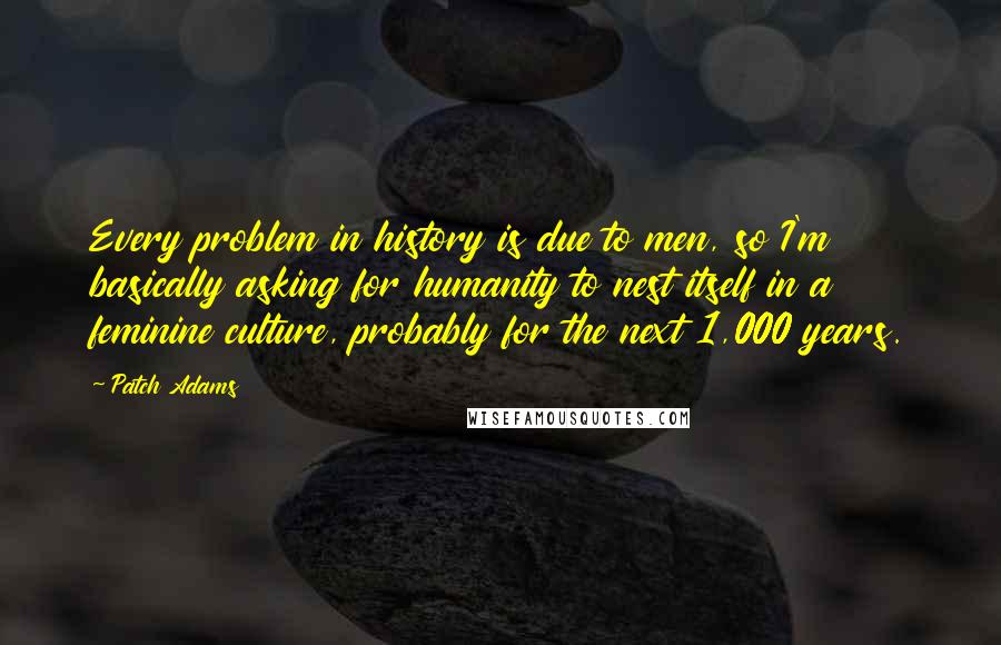 Patch Adams Quotes: Every problem in history is due to men, so I'm basically asking for humanity to nest itself in a feminine culture, probably for the next 1,000 years.