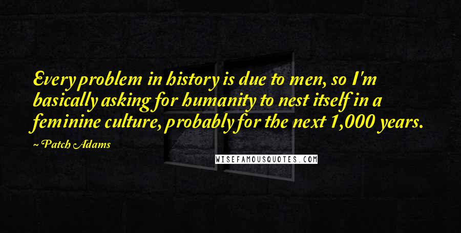 Patch Adams Quotes: Every problem in history is due to men, so I'm basically asking for humanity to nest itself in a feminine culture, probably for the next 1,000 years.