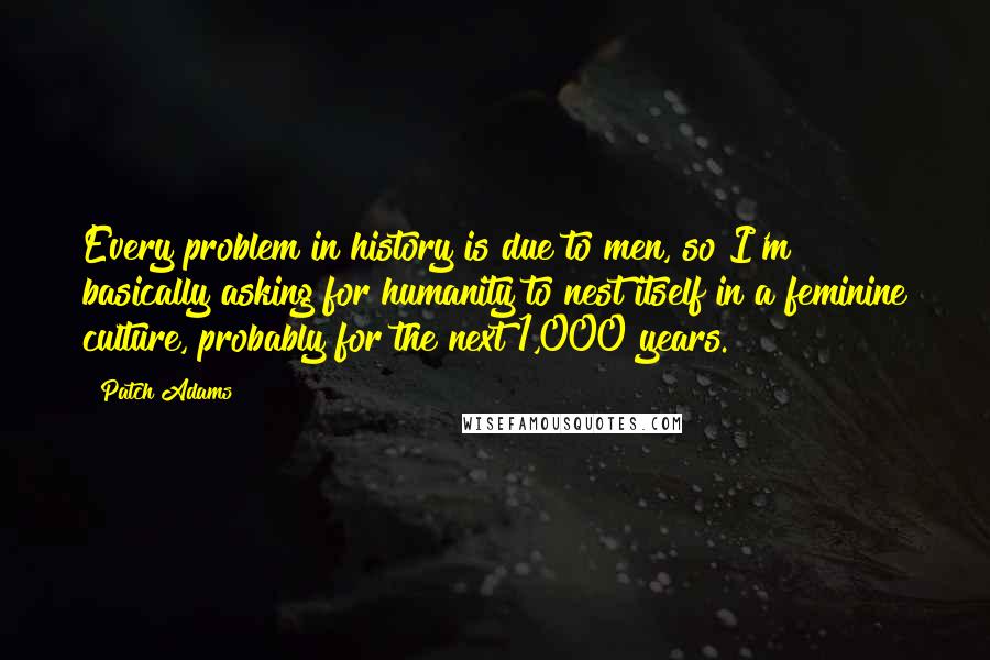 Patch Adams Quotes: Every problem in history is due to men, so I'm basically asking for humanity to nest itself in a feminine culture, probably for the next 1,000 years.