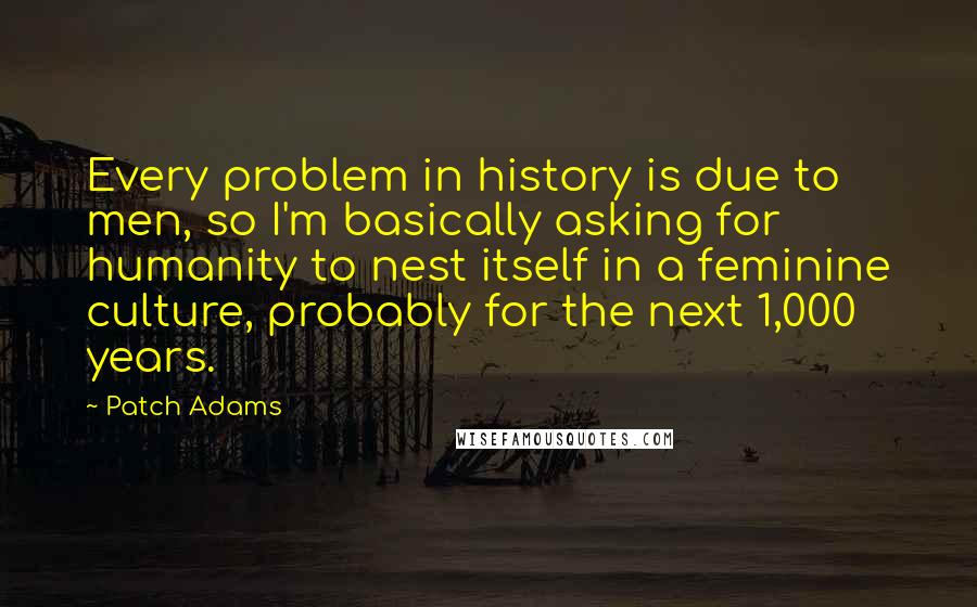 Patch Adams Quotes: Every problem in history is due to men, so I'm basically asking for humanity to nest itself in a feminine culture, probably for the next 1,000 years.