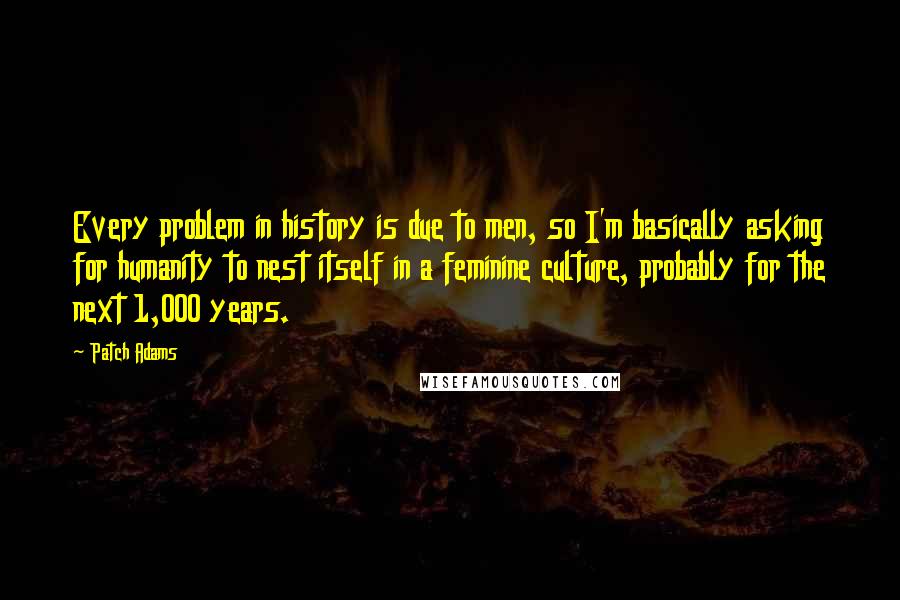 Patch Adams Quotes: Every problem in history is due to men, so I'm basically asking for humanity to nest itself in a feminine culture, probably for the next 1,000 years.