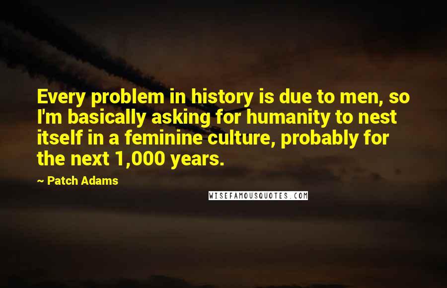 Patch Adams Quotes: Every problem in history is due to men, so I'm basically asking for humanity to nest itself in a feminine culture, probably for the next 1,000 years.