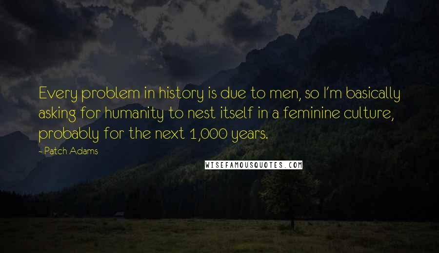 Patch Adams Quotes: Every problem in history is due to men, so I'm basically asking for humanity to nest itself in a feminine culture, probably for the next 1,000 years.