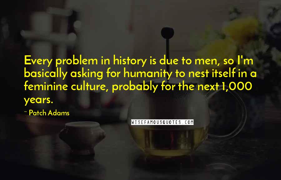 Patch Adams Quotes: Every problem in history is due to men, so I'm basically asking for humanity to nest itself in a feminine culture, probably for the next 1,000 years.