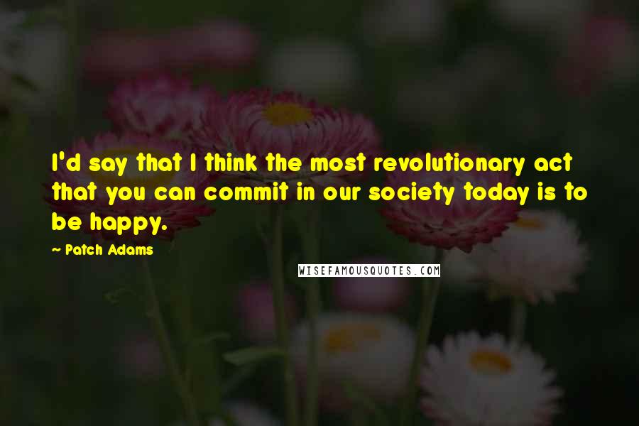 Patch Adams Quotes: I'd say that I think the most revolutionary act that you can commit in our society today is to be happy.