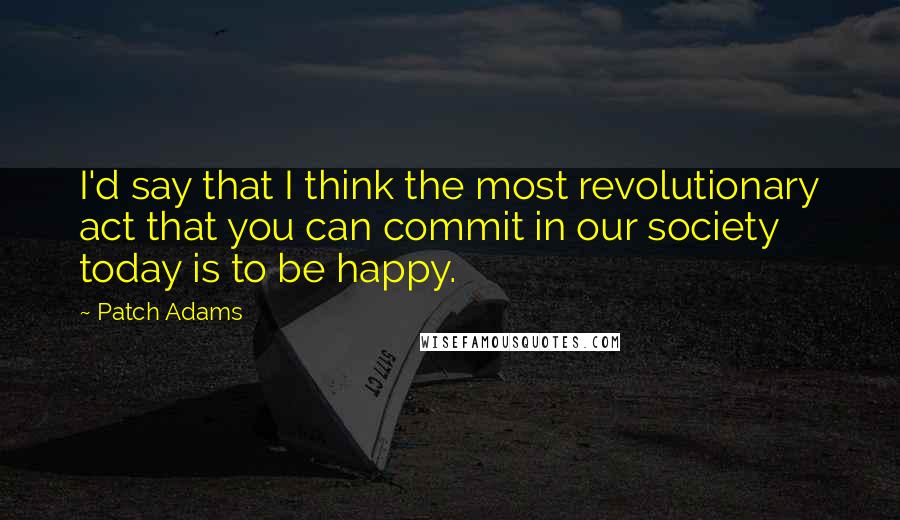 Patch Adams Quotes: I'd say that I think the most revolutionary act that you can commit in our society today is to be happy.