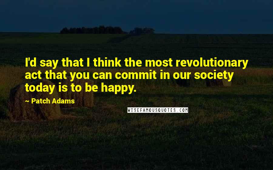 Patch Adams Quotes: I'd say that I think the most revolutionary act that you can commit in our society today is to be happy.