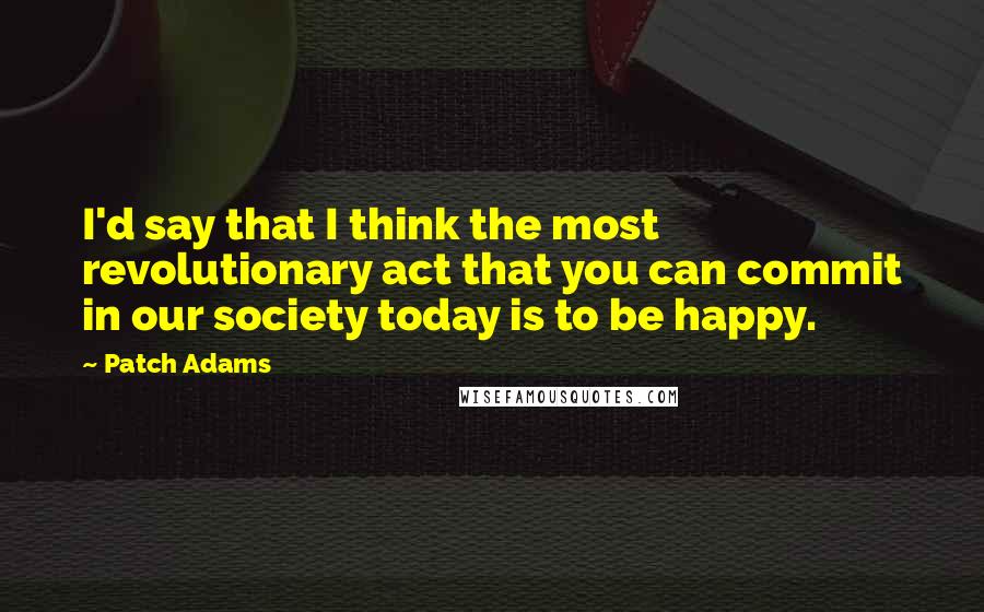 Patch Adams Quotes: I'd say that I think the most revolutionary act that you can commit in our society today is to be happy.
