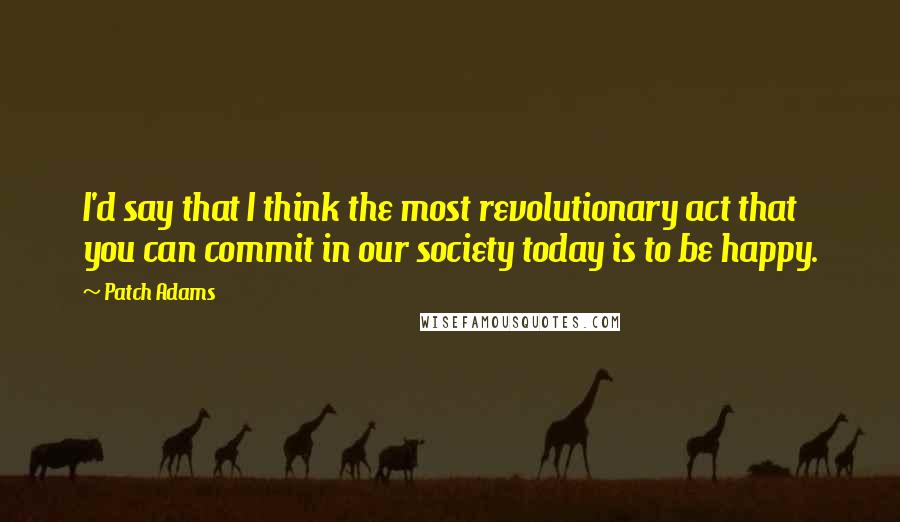 Patch Adams Quotes: I'd say that I think the most revolutionary act that you can commit in our society today is to be happy.