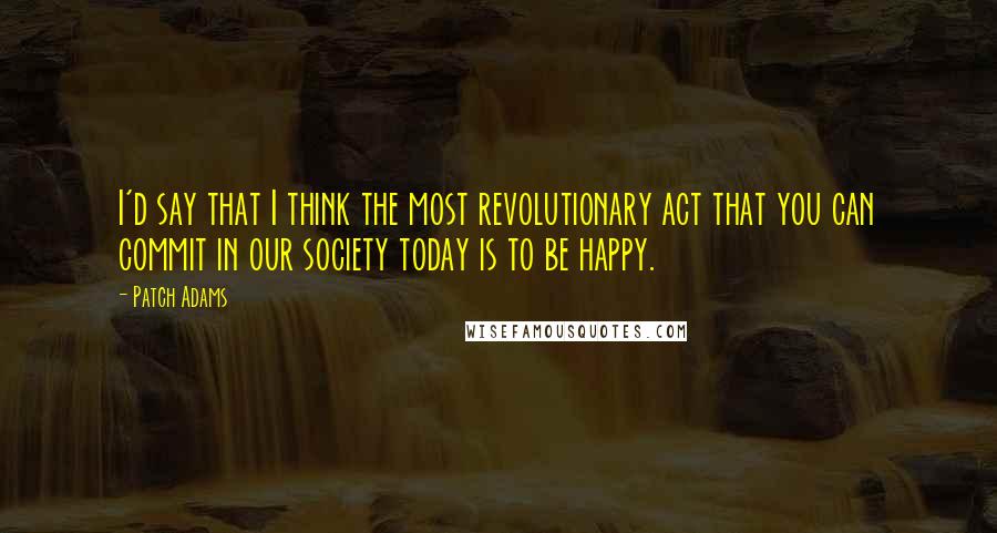 Patch Adams Quotes: I'd say that I think the most revolutionary act that you can commit in our society today is to be happy.