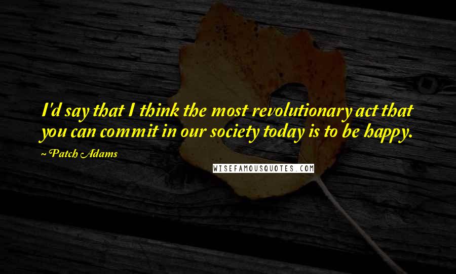 Patch Adams Quotes: I'd say that I think the most revolutionary act that you can commit in our society today is to be happy.