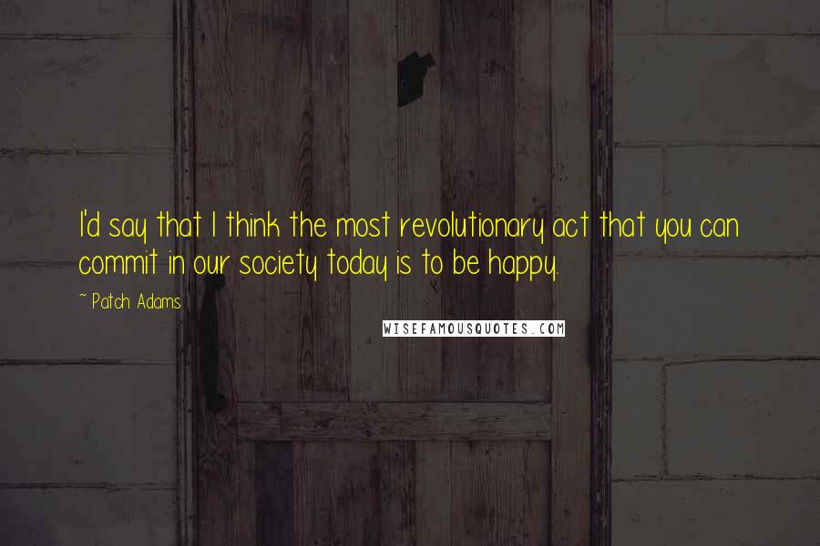 Patch Adams Quotes: I'd say that I think the most revolutionary act that you can commit in our society today is to be happy.