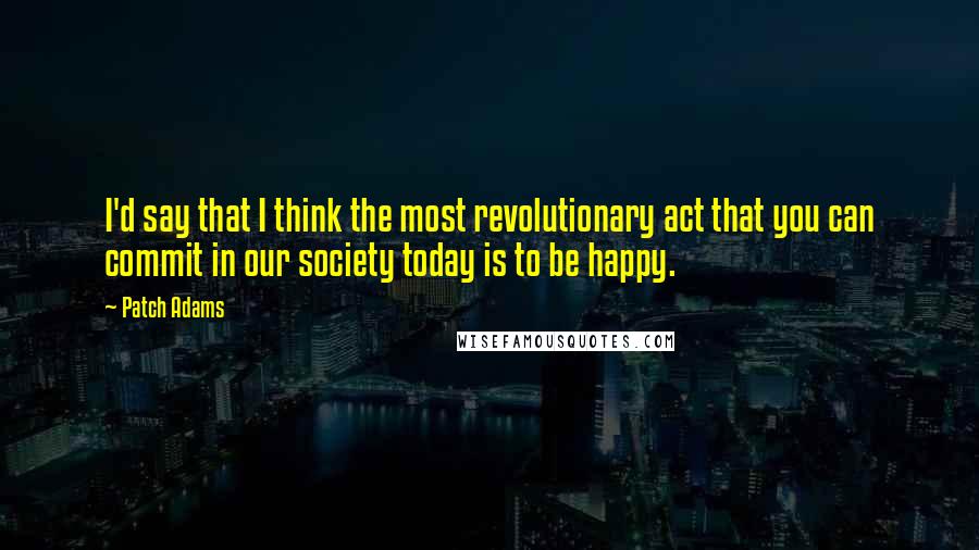 Patch Adams Quotes: I'd say that I think the most revolutionary act that you can commit in our society today is to be happy.