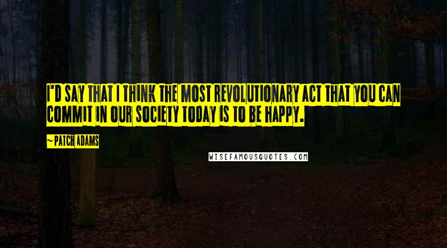 Patch Adams Quotes: I'd say that I think the most revolutionary act that you can commit in our society today is to be happy.